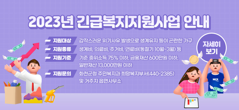 2023년 긴급복지지원사업 안내
지원대상 : 갑작스러운 위기사유 발생으로 생계유지 등이 곤란한 가구
지원종류 : 생계비, 의료비, 주거비, 연료비(동절기 10월~3월) 등
지원기준 : 기준 중위소득 75% 이하, 금융재산 600만원 이하, 일반재산 13,000만원 이하
지원문의 : 화천군청 주민복지과 희망복지부서(440-2385) 및 거주지 읍면사무소
[자세히 보기]
