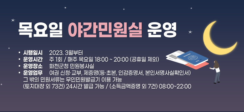 목요일 야간민원실 운영
시행일시 : 2023. 3월부터 
운영시간 : 주 1회 / 매주 목요일 18:00 ~ 20:00 (공휴일 제외)
운영장소 : 화천군청 민원봉사실
운영업무 : 여권 신청·교부, 제증명(등·초본, 인감증명서, 본인서명사실확인서) ➜ 그 밖의 민원서류는 무인민원발급기 이용 가능 (토지대장 외 73건) 24시간 발급 가능 / (소득금액증명 외 7건) 08:00~22:00