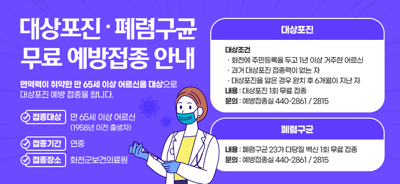 대상포진ㆍ폐렴구균 무료 예방접종 안내
면역력이 취약한 만 65세 이상 어르신을 대상으로 대상포진 예방 접종을 합니다. 
접종대상:만 65세 이상 어르신(1958년 이전 출생자)
접종기간:연중
접종장소:화천군보건의료원
대상포진 대상조건
ㆍ화천에 주민등록을 두고 1년 이상 거주한 어르신
ㆍ과거 대상포진 접종력이 없는 자
ㆍ대상포진을 앓은 경우 완치 후 6개월이 지난 자
대상포진 내용 : 대상포진 1회 무료 접종
대상포진 문의 : 감염병예방담당 044-2811
폐렴구균 내용 : 폐렴구균 23가 다당질 백신 1회 무료 접종 
폐렴구균 문의 : 예방접종실 044-2861 / 2815
