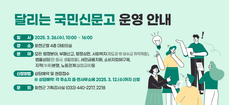 <달리는 국민신문고 운영 안내>
 ▪ 일   시: 2025. 3. 26.(수), 10:00 ∼ 16:00
 ▪ 장   소: 화천군청 4층 대회의실
 ▪ 분   야: 모든 행정분야, 부패신고, 행정심판, 사회복지(제도권 밖 비수급 취약계층), 법률상담(민·형사, 생활법률), 서민금융지원, 소비자피해구제, 지적(地籍)분쟁, 노동관계(실업급여)등
 ▪ 신청방법: 상담예약 및 현장접수
  ※ 상담예약: 각 주소지 읍·면사무소에 2025. 3. 12.(수)까지 신청
 ▪ 문    의: 화천군 기획감사실 (033) 440-2217, 2218
