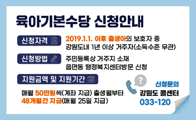 육아기본수당 신청안내
- 신청자격 : 2019.1.1. 이후 출생아의 보호자 중 강원도내 1년 이상 거주자(소득수준 무관)
- 신청방법 : 주민등록상 거주지 소재 읍면동 행정복지센터방문 신청
- 지원금액 및 지원기간 : 매월 50만원씩(계좌 지급) 출생월부터 48개월간 지급(매월 25일 지급) 
신청문의 : 강원도 콜센터 033-120