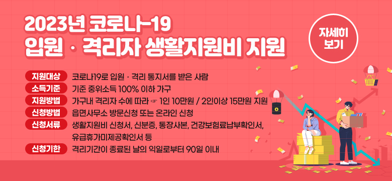 2023년 코로나-19 입원ㆍ격리자 생활지원비 지원
지원대상 : 코로나19로 입원격리 통지서를 받은 사람
소득기준 : 기준 중위소득 100% 이하 가구
지원내용 : 가구내 격리자 수에 따라 ☞ 1인 10만원 / 2인이상 15만원 지원
신청방법 : 읍면사무소 방문신청 또는 온라인 신청
신청서류 : 생활지원비 신청서, 신분증, 통장사본, 건강보험료납부확인서, 
 유급휴가미제공확인서 등
신청기한 : 격리기간이 종료된 날의 익일로부터 90일 이내