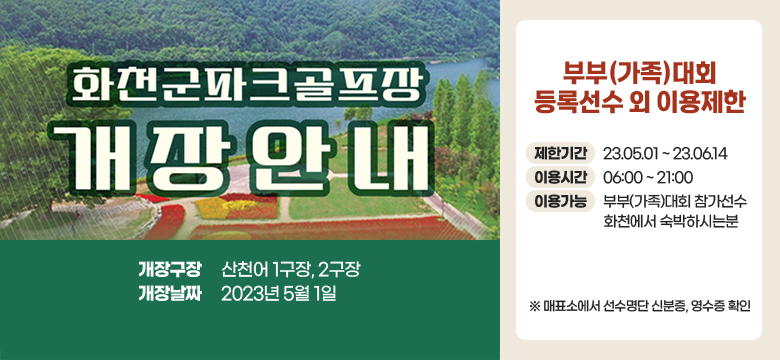 화천군파크골프장 개장안내
개장구장:산천어 1구장, 2구장
개장날짜:2023년 5월 1일

부부(가족)대회 등록선수 외 이용제한
제한기간:23.05.01 ~ 23.06.14
이용시간:06:00 ~ 21:00
이용가능:부부(가족)대회 참가선수 화천에서 숙박하시는분 
※ 매표소에서 선수명단 신분증, 영수증 확인