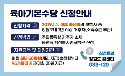 육아기본수당 신청안내
- 신청자격 : 2019.1.1. 이후 출생아의 보호자 중 강원도내 1년 이상 거주자(소득수준 무관)
- 신청방법 : 주민등록상 거주지 소재 읍면동 행정복지센터방문 신청
- 지원금액 및 지원기간 : 매월 최대 50만원씩(계좌 지급) 출생월부터 95개월간 지급(매월 25일 지급)
신청문의 : 강원도 콜센터 033-120