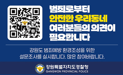 범죄로부터 안전한 우리동네 여러분들의 의견이 필요합니다
강원도 범죄예방 환경조성을 위한 설문조사를 실시합니다.
많은 참여바랍니다.
강원도특별자치도경찰청
(qr링크:https://form.naver.com/response/PtRVWqzLhhbeYayVAJkEYQ)