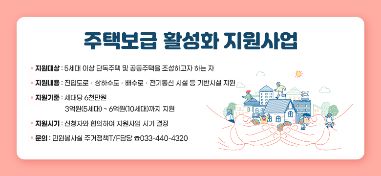 주택보급 활성화 지원사업
 □ 지원대상
  - 5세대 이상 단독주택 및 공동주택을 조성하고자 하는 자
 □ 지원내용
  - 진입도로ㆍ상하수도ㆍ배수로ㆍ전기통신 시설 등 기반시설 지원
 □ 지원기준
  - 세대당 6천만원 / 3억원(5세대) ~ 6억원(10세대)까지 지원
 □ 지원시기
  - 신청자와 협의하여 지원사업 시기 결정
 □ 문의
  - 민원봉사실 주거정책T/F담당 033-440-4320