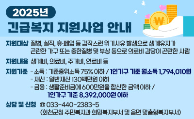 2025년 긴급복지 지원사업 안내

 지원대상 : 질병, 실직, 휴폐업 등 갑작스런 위기사유 발생으로 생계유지가 곤란한                가구 또는 중한질병 및 부상 등으로 의료비 감당이 곤란한 사람
 지원내용 : 생계비, 의료비, 주거비, 연료비 등
 지원기준 
   - 소득 : 기준중위소득 75% 이하 / 1인가구 기준 월소득 1,794,010원
   - 재산 : 일반재산 130백만원 이하 
   - 금융 : 생활준비금에 600만원을 합산한 금액 이하 / 1인가구 기준 8,392,000원 이하  
 상담 및 신청 : ☎ 033-440-2383~5(화천군청 주민복지과 희망복지부서 및 읍면 맞춤형복지부서)