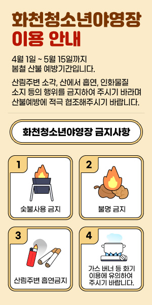4월 1일 ~ 5월 15일까지 봄철 산불 예방기간입니다.
산림주변 소각, 산에서 흡연, 인화물질 소지 등의 행위를 금지하여 주시기 바라며 산불예방에 적극 협조해주시기 바랍니다.

- 화천청소년야영장 금지사항-
1. 숯불사용 금지
2. 불멍 금지
3. 산림주변 흡연금지
4. 가스 버너 등 화기이용에 유의하여 주시기 바랍니다.