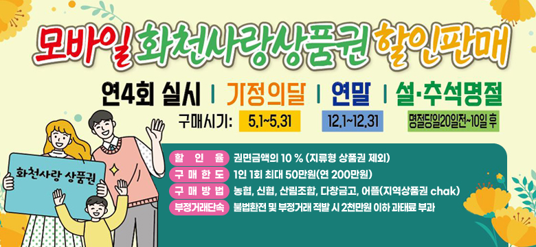 모바일 화천 사랑 상품권 할인판매
연4회 실시 / 가정의달 / 연말 / 설 추석 명절
구매시기 : 5.1.~ 5.31. / 12.1.~12.31. / 명절당일 20일전~10일 후
할인율 - 권면금액의 10% (지류형 상품권 제외)
구매한도 - 1인 1회 최대 50만원(연200만원)
구매방법 : 농협, 신협, 산림조합, 다창금고, 어플(지역상품권chak)
부정거래단속 : 불법환전 및 부정거래 적발 시 2천만원 이하 과태료 부과