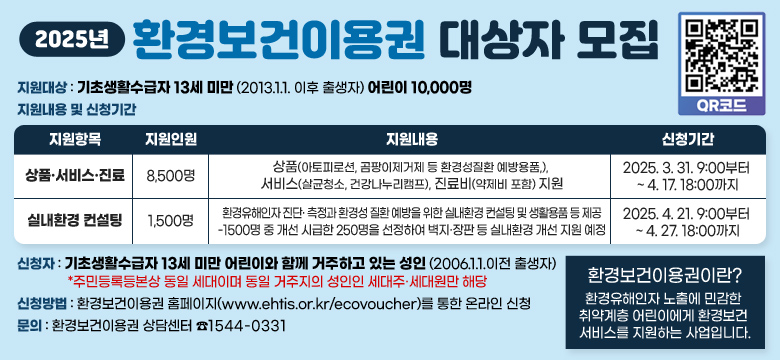 /지원대상 : 기초생활수급자 13세 미만 (2013.1.1. 이후 출생자) 어린이 10,000명

/지원내용 및 신청기간
-상품 서비스 진료
  1.지원인원- 8500명
  2.지원내용 : 상품(아토피로션, 곰팡이제거제 등 환경성질환 예방용품,), 서비스(살균청소, 건강나누리캠프), 진료비(약제비 포함) 지원
  3.신청기간 : 2025. 3. 31. 9:00부터 ~ 4. 17. 18:00까지

-실내환경 컨설팅
  1.지원인원 - 1500명
  2. 지원내용 : 환경유해인자 진단· 측정과 환경성 질환 예방을 위한 실내환경 컨설팅 및 생활용품 등 제공
-1500명 중 개선 시급한 250명을 선정하여 벽지·장판 등 실내환경 개선 지원 예정
  3.신청기간 : 2025. 4. 21. 9:00부터 ~ 4. 27. 18:00까지

... 자세한 내용은 본문을 참조해주시기 바랍니다.