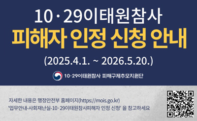 2025.4.1.~2026.5.20.
10·29이태원참사피해구제추모지원단
자세한 내용은 행정안전부 홈페이지(https://mois.go.kr)
'업무안내-사회재난실-10·29이태원참사피해자 인정신청 '을 참고하세요
qr링크(https://www.mois.go.kr/frt/sub/a06/b13/Itaewon/screen.do)