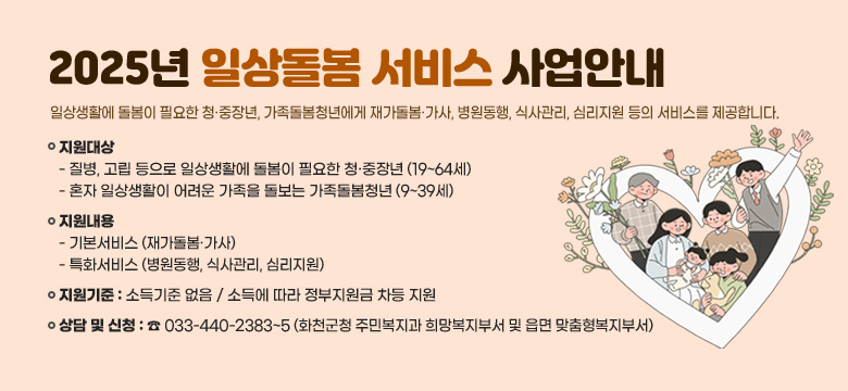 2025년 일상돌봄 서비스 사업안내

“일상생활에 돌봄이 필요한 청·중장년, 가족돌봄청년에게 재가돌봄·가사, 병원동행, 식사관리, 심리지원 등의 서비스를 제공합니다.”

   지원대상 : 
    - 질병, 고립 등으로 일상생활에 돌봄이 필요한 청·중장년(19~64세)
    - 혼자 일상생활이 어려운 가족을 돌보는 가족돌봄청년(9~39세)
   지원내용 : 기본서비스(재가돌봄·가사), 특화서비스(병원동행, 식사관리, 심리지원)
   지원기준 : 소득기준 없음 / 소득에 따라 정부지원금 차등 지원 
   상담 및 신청 : ☎ 033-440-2383~5(화천군청 주민복지과 희망복지부서 및 읍면 맞춤형복지부서)