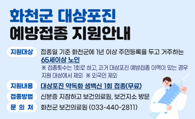 화천군 대상포진 예방접종 지원안내

○ 지원대상 : 접종일 기준 화천군에 1년 이상 주민등록을 두고 거주하는 65세이상 노인
   ※ 접종횟수는 1회로 하고, 과거 대상포진 예방접종 이력이 있는 경우 지원 대상에서 제외
   ※ 외국인 제외
○ 지원내용 : 대상포진 약독화 생백신 1회 접종(무료)
○ 접종방법 : 신분증 지참하고 보건의료원, 보건지소 방문
○ 문의처 : 화천군 보건의료원(033-440-2811)