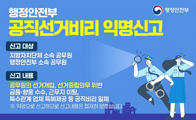 -신고대상 : 지방자치단체 소속 공무원
행정안전부 소속 공무원

-신고내용 : 공무원의 선거개입, 선거중립의무 위반
금품·향응 수수, 근무지 이탈,
특수관계 업체 특혜제공 등 공직비리 일체
※ 익명으로 신고하므로 신고내용은 철저히 보호됩니다.

행정안전부