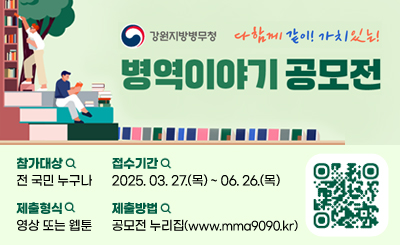 강원지방병무청

다함께 같이! 가치있는!
병역이야기 공모전

참가대상:전 국민 누구나
접수기간:2025.3.27.(목)~06.26.(목)
제출형식:영상 또는 웹툰
제출방법:공모전누리집(www.mma9090.kr)
QR링크(https://www.mma9090.kr/main/main.php)