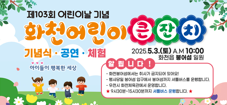 기념식 공연 체험
2025.5.3.(토)am10:00
화천읍 붕어섬 일월
알립니다!
- 화천붕어섬에서는 취사가 금지되어 있어요!
- 행사당일 붕어섬 입구에서 붕어섬까지 셔틀버스를 운행합니다.
- 우천시 화천체육관에서 운영합니다.
★ 9시30분~15시30분까지 셔틀버스 운행합니다. ★