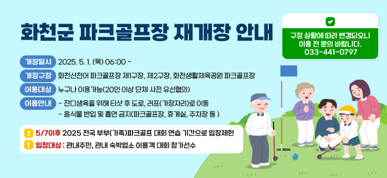 개장일시    2025. 5. 1. (목) 06:00
개장구장    화천산천어 파크골프장 제1구장, 제2구장, 화천생활체육공원 파크골프장
이용대상    누구나 이용가능(20인 이상 단체 사전 유선 합의)
이용안내    - 잔디생육울 위해 티샷 후 도로, 러프(가장자리)로 이동
                    - 음식물 반입 및 흡연 금지(파크골프장, 휴게실, 주차장등 )

5/7이후 2025 전국 부부(가족)파크골프 대회 연습 기간으로 입장제한
입장대상 : 관내주민, 관내 숙박업소 이용객 대회 참가선수

구장 상황에 따라 변경되오니 이용 전 문의바랍니다.
033-4741-0797