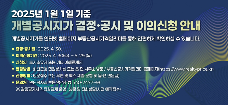 개별공시지가를 인터넷 홈페이지 부동산공시가격알리미를 통해 간편하게 확인하실 수 있습니다.

❍ 결정·공시일 : 2025. 4. 30.
❍ 이의신청기간 : 2025. 4. 30(수). ~5. 29.(목)
❍ 신청인 : 토지소유자 또는 기타 이해관계인
❍ 열람방법 : 화천군청 민원봉사실 또는 읍·면 사무소 방문
            부동산공시가격알리미 홈페이지(https://www.realtyprice.kr)
❍ 신청방법 : 방문접수 또는 우편 및 팩스 제출(군청 및 읍ㆍ면 민원실)
❍ 문의처 : 민원봉사실 부동산담당(☎ 440-2477~9)
※ 감정평가사 직접상담제 운영 : 방문 및 전화상담(사전 예약접수)