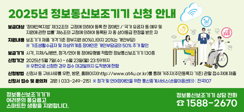 -보급대상 :‘장애인복지법’ 제32조의  규정에 의하여 등록 한 장애인 / ‘국가 유공자 등 예우 및 지원에 관한 법률’ 제6조의 규정에 의하여 등록된 자 중 상이등급 판정을 받은 자

-지원내용 : 보조기기 제품 가격기준 정부지원 80%(나머지 20%는 개인부담)
※ 기초생활수급자 및 차상위계층 장애인은 개인부담금의 50% 추가 할인

-보급기기 : 시각, 지체/뇌병변, 청각/언어 등 장애유형별 적합한 정보통신보조기기 130종

-신청기간 : 2025년 5월 7일(수) ~ 6월 23일(월) 23:59까지  
※ 우편으로 신청한 경우 접수 마감일까지 도착분에 한함

-신청방법 : 신청서 등 구비서류를 우편, 방문, 홈페이지(http://www.at4u.or.kr)를 통해 거주지(주민등록지 기준) 관할 접수처에 제출

-신청서 접수 및 문의처 : 강원｜033-249-2151  ※ 청각 및 언어장애인을 위한 통신중계서비스(손말이음센터) : 전국107