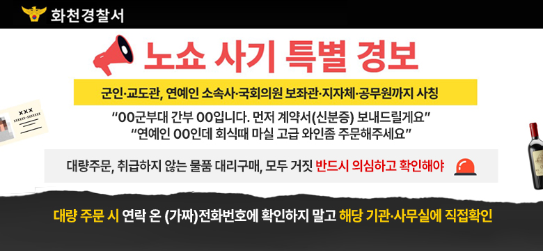 화천경찰서
노쇼 사기 특별 경보
군인 교도관, 연에인 소속사 국회의원 보좌관 지자체 공무원까지 사칭
“00군부대 간부 00입니다. 먼저 계약서(신분증) 보내드릴게요”
“연예인 00인데 회식때 마실 고급 와인좀 주문해주세요”
대량주문, 취급하지 않는 물품 대리구매, 모두 거짓 반드시 의심하고 확인해야
대량 주문 시 연럭 온(가짜)전화번호에 확인하지 말고 해당기관 사무실에 직접확인