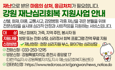 재난으로 받은 마음의 상처, 응급처치가 필요합니다.
강원 재난심리회복 지원사업 안내
산불, 화재, 태풍, 교통사고, 감염병등 각종 재난을 겪은 분들을 위해
전문상담을 실시해 심리적 안정과 사회적응을 지원하는 서비스입니다.

/대상: 재난 피해자, 가족, 지역 주민, 봉사자 등

/지원내용: 방문 또는 전화 상담, 심리정서 회복 프로그램 전액 무료 지원

/신청방법         
-재난현장 : 현장 심리지원 부스, 찾아가는 심리상담
-전화신청 : 033-253-1295
-방문신청 : 강원특별자치도 춘천시 중앙로 17 (대한적십자사 강원특별자치도지사 재난심리회복지원센터)
-인터넷신청 : https://www.redcross.or.kr/gangwon/news_notice.do