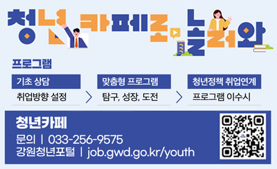 청년카페로놀러와
프로그램
기초상담 취업방향 설정 > 맞춤형프로그램 탐구, 성장, 도전 > 청년정책 취업연계 프로그램 이수시 > 청년카페 문의 : 033-256-9575
강원청년포털 job.gwd.go.kr/yiouth