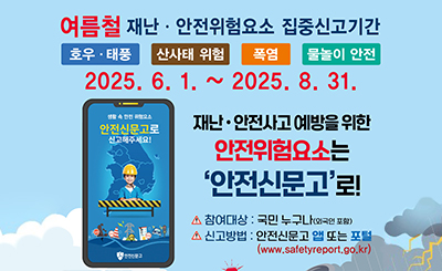 호우 태풍
산사태 위험
폭염
물놀이 안전
2025.6.1.~2025.8.31.
재난 안전사고 예방을 위한 안전위험요소는 '안전신문고'로!
참여대상 :  국민누구나(외국인 포함)
신고방법 :  안전신문고 앱 또는 포털
(www.safetyreport.go.kr)