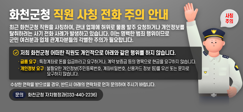 화천군청 직원 사칭 전화 주의 안내
최근 화천군청 직원을 사칭하여, 관내 업체에 허위로 물품 발주 요청하거나 개인정보를 탈취하려는 사기 전화 사례가 발생하고 있습니다.
이는 명백한 범죄 행위이므로 군민 여러분과 업체 관계자분들의 각별한 주의가 필요합니다.

저희 화천군청 어떠한 직원도 개인적으로 아래와 같은 행위를 하지 않습니다.
-금품 요구 : 특정계좌로 돈을 입금하라고 요구하거나, 계약 보증금 등의 명목으로 현금을 요구하지 않습니다.
-개인정보 요구 : 불필요한 개인정보(주민등록번호, 계좌비밀번호, 신용카드 정보 등)를 유선 또는 문자로 요구하지 않습니다.
수상한 연락을 받으셨을 경우, 반드시 아래의 연락처로 먼저 문의하여 주시기 바랍니다.
문의 : 화천군청 자치행정과(033-440-2236)