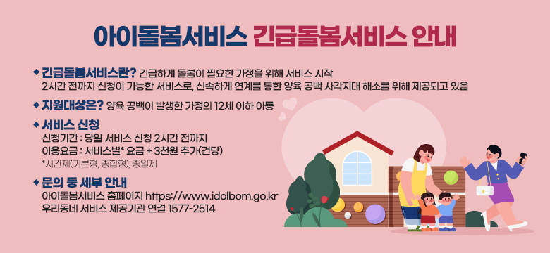 긴급돌봄서비스란? 긴급하게 돌봄이 필요한 가정을 위해 서비스 시작
2시간 전까지 신청이 가능한 서비스로, 신속하게 연계를 통한 양육 공백 사각지대 해소를 위해 제공되고 있음
 
지원대상은? 양육 공백이 발생한 가정의 12세 이하 아동
 
서비스 신청
신청기간 : 당일 서비스 신청 2시간 전까지
이용요금 : 서비스별* 요금 + 3천원 추가(건당) 
*시간제(기본형, 종합형), 종일제
 
문의 등 세부 안내
아이돌봄서비스 홈페이지 https://www.idolbom.go.kr
우리동네 서비스 제공기관 연결 1577-2514