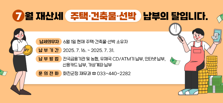 7월 재산세(주택·건축물·선박) 납부의 달입니다.

○ 납세의무자 : 6월 1일 현재 주택·건축물·선박 소유자
○ 납 부 기 간 : 2025. 7. 16. ~ 2025. 7. 31.
○ 납 부 방 법 : 전국금융기관 및 농협, 우체국 CD/ATM기 납부, 인터넷 납부,신용카드 납부, 가상계좌 납부
○ 문 의 전 화 : 화천군청 재무과 ☎ 033-440-2282