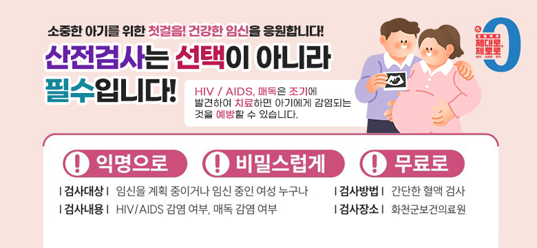 소중한 아기를 위한 첫걸음! 건강한 임신을 응원합니다.
산전검사는 선택이 아니라 필수입니다!
HIV / AIDS, 매독은 조기에 발견하여 치료하면 아기에게 감염되는 것을 예방할 수 있습니다.
#익명으로
#비밀스럽게
#무료로

검사대상 : 임신을 계획중이거나 임신 중인 여성 누구나
검사내용 : HIV / AIDS 감염 여부, 매독 감염 여부
검사방법 : 간단한 혈액 검사
검사장소 : 화천군보건의료원