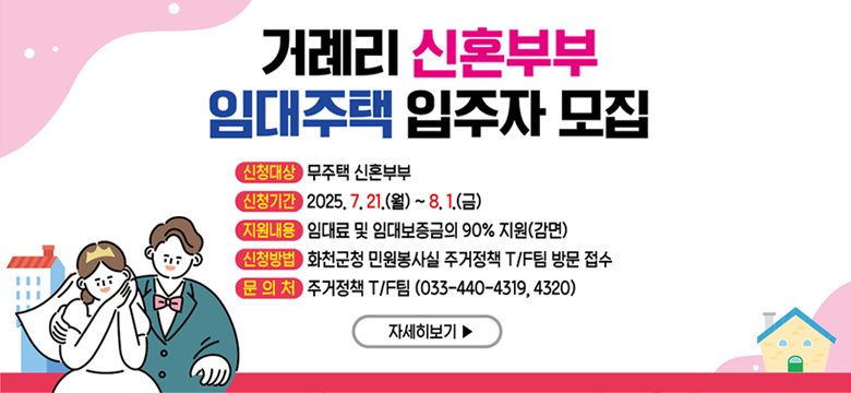 거례리 신혼부부 임대주택 입주자 모집
-신청대상:무주택 신혼부부
-신청기간:2025.7.21.(월)~8.1.(금)
-지원내용:임대료 및 임대보증금의 90%지원(감면)
-신청방법:화천군청 민원봉사실 주거정책 T/F팀 방문접수
-문의처:주거정책T/F팀(033-440-4319, 4320)