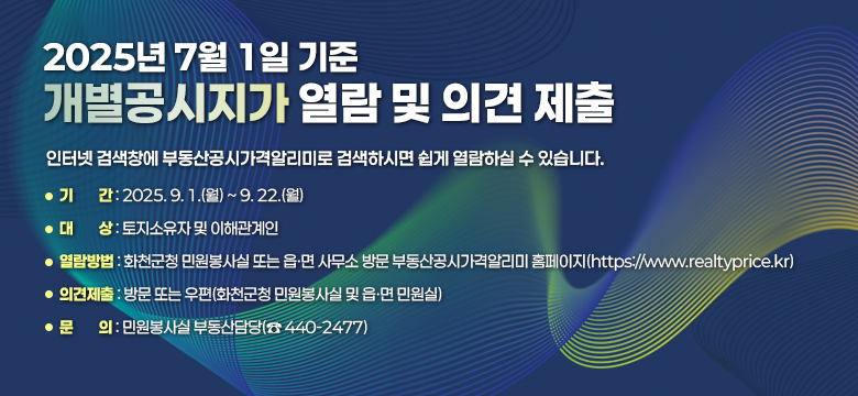 2025년 7월 1일 기준 개별공시지가 열람 및 의견제출
인터넷 검색창에 부동산공시가격알리미로 검색하시면 쉽게 열람하실 수 있습니다.

❍ 기   간 : 2025. 9. 1.(월) ~ 9. 22.(월)
❍ 대   상 : 토지소유자 및 이해관계인
❍ 열람방법 : 화천군청 민원봉사실 또는 읍·면 사무소 방문
            부동산공시가격알리미 홈페이지(https://www.realtyprice.kr)
❍ 의견제출 : 방문 또는 우편(화천군청 민원봉사실 및 읍ㆍ면 민원실)
❍ 문   의 : 민원봉사실 부동산담당(☎ 440-2477)