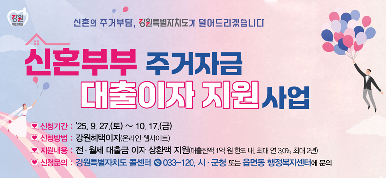 신혼의 주거부담, 강원특별자치도가 덜어드리겠습니다 / 신혼부부 주거 자금 대출이자 지원 사업 / 신청기간 : `25.9.27.(토) ~ 10. 17.(금) / 신청방법 : 강원혜택이지(온라인 웹사이트) / 지원내용 : 전,월세 대출금 이자 생환액 지원(대출잔액 1억 원 한도 내, 최대 연 3.0%, 최대 2년) / 신청문의 : 강원특별자치도 콜센터 033-120, 시,군청 또는 읍면동 행정복지센터에 문의