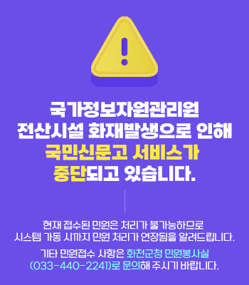 가정보자원관리원 전산시설 화재발생으로 인해

국민신문고 서비스가 중단되고 있습니다.

현재 접수된 민원은 처리가 불가능하므로 시스템 가동 시까지 민원 처리가 연장됨을 알려드립니다.

기타 민원접수 사항은 화천군청 민원봉사실(033-440-2241)로 문의해 주시기 바랍니다.