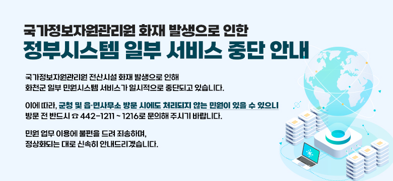 국가정보자원관리원 화재 발생으로 인한 정부시스템 일부 서비스 중단 안내
국가정보자원관리원 전산시설 화재 발생으로 인해
화천군 일부 민원시스템 서비스가 일시적으로 중단되고 있습니다.

이에 따라, 군청 및 읍·면사무소 방문 시에도 처리되지 않는 민원이 있을 수 있으니
방문 전 반드시 ☎ 442-1211 ~ 1216로 문의해 주시기 바랍니다.

민원 업무 이용에 불편을 드려 죄송하며,
정상화되는 대로 신속히 안내드리겠습니다.