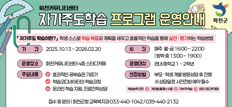 화천커뮤니티
자기주도학습 프로그램 운영안내
「 자기주도 학습이란?」  학생 스스로 학습 목표와 계획을 세우고 효율적인 학습을 통해 실천 · 평가하는 학습방법

기간 : 2025.10.13 ~ 2026.02.20
시간 : 매주  월-금 16:00 ~ 22:00 [ 방학 중 13:00 ~ 19:00 ]
운영장소 : 화천커뮤니티센터 4층 스터디카페
운영대상 : 관내 중학교 1~2학년
주요내용 :
- 효과적인 공부습관 기르기
- 학습코디네이터의 학습코칭
- 온라인 학습 지원, 진로진학상담
선정방법 : 부모 · 학생 개별 방문상담 후 진행
※상담일정 사전전화 예약 필수 
(학습능력 진단 → 개인별 플래너 수립 → 지속적 학습 → 관리·피드백 제공)
접수 및 문의 : 화천군청 교육복지과 033-440-1042 / 039-440-2132