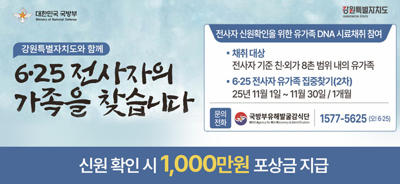 강원특별자치도와 함께
6·25 전사자의 가족을 찾습니다.
/전사자 신원확인을 위한 유가족 DNA 시료채취 참여
-채취 대상 : 전사자 기준 친·외가 8촌 범위 내의 유가족
-6·25 전사자 유가족 집중찾기(2차) : 25년 11월 1일 ~ 11월 30일/1개월
/문의전화 : 국방부유해발굴감식단, 1577-5625(오!6·25)
/신원 확인 시 1,000만원 포상금 지급
대한민국 국방부, 강원특별자치도