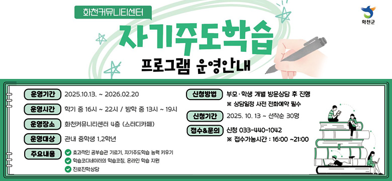 화천커뮤니티센터 자기주도학습 프로그램 운영안내
/운영기간 : 2025. 10. 13. ~ 2026. 02. 20
/운영시간 : 학기 중 16시 ~ 22시 / 방학 중 13시 ~ 19시
/운영장소 : 화천커뮤니티센터 4층 (스터디카페)
/운영대상 : 관내 중학생 1,2학년
/주요내용 : 효과적인 공부습관 기르기, 자기주도학습 능력 키우기, 학습코디네이터의 학습코칭, 온라인 학습 지원, 진로진학상담
/신청방법 : 부모 · 학생 개별 방문상담 후 진행 ※상담일정 사전 전화예약 필수
/신청기간 : 2025. 10. 13 ~ 선착순 30명
/접수&문의 : 신청 033-440-1042 ※ 접수가능시간 : 16:00~21:00