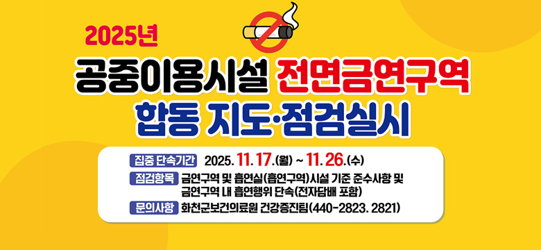 2025년 공중이용시설 전면금연구역 합동 지도 · 점검 실시
/집중 단속 기간 : 2025. 11. 17.(월) ~ 11. 26.(수)
/점검항목 : 금연구역 및 흡연실(흡연구역)시설 기준 준수사항 및 금연구역 내 흡연행위 단속(전자담배 포함)
/문의사항 : 화천군보건의료원 건강증진팀(044-2823. 2821)