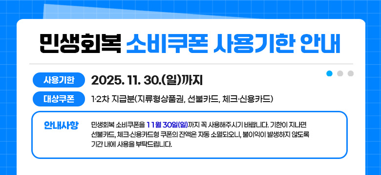 사용기한 : 2025. 11. 30.(일)까지
대상쿠폰 : 1·2차 지급분(지류형상품권, 선불카드, 체크·신용카드)
안내사항 : 민생회복 소비쿠폰을 11월 30일(일)까지 꼭 사용해주시기 바랍니다. 기한이 지나면 선불카드, 체크·신용카드형 쿠폰의 잔액은 자동 소멸되오니, 불이익이 발생하지 않도록 기간 내에 사용을 부탁드립니다.