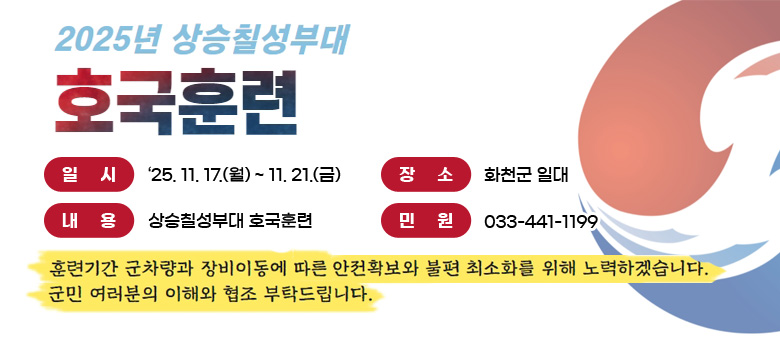 일시 : '25. 11.17.(월) ~ 11.21.(금)
장소 : 화천군 일대
내용 : 상승칠성부대 호국훈련
민원 : 033-441-1199

훈련기간 군차량과 장비이동에 따른 안전확보와 불편 최소화를 위해 노력하겠습니다.
군민 여러분의 이해와 협조 부탁드립니다.