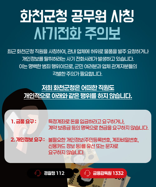 최근 화천군청 직원을 사칭하여, 관내 업체에 허위로 물품을 발주 요청하거나 개인정보를 탈취하려는 사기 전화사례가 발생하고 있습니다.
이는 명백한 범죄 행위이므로, 군민 여러분과 업체 관계자분들의 각별한 주의가 필요합니다.

저희 화천군청은 어떠한 직원도
개인적으로 아래와 같은 행위를 하지 않습니다.

1. 금품요구 : 특정계좌로 돈을 입금하라고 요구하거나, 계약 보증금 등의 명목으로 현금을 요구하지 않습니다.

2. 개인정보 요구 : 불필요한 개인정보(주민등록번호, 계좌비밀번호, 신용카드 정보 등)를 유선 또는 문자로 요구하지 않습니다.

경찰청 : 112
금융감독원 : 1332