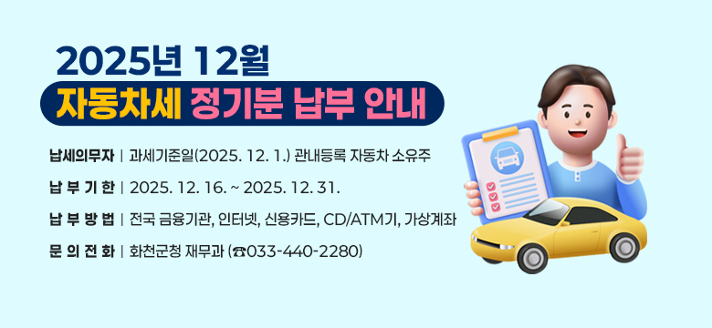 2025년 12월 자동차세 정기분 납부 안내

○ 납세의무자 : 과세기준일(2025. 12. 1.) 관내등록 자동차 소유주
○ 납 부 기 한 : 2025. 12. 16. ~ 2025. 12. 31.
○ 납 부 방 법 : 전국 금융기관, 인터넷, 신용카드, CD/ATM기, 가상계좌
○ 문 의 전 화 : 화천군청 재무과 (☎033-440-2280