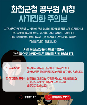 최근 화천군청 직원을 사칭하여, 관내 업체에 허위로 물품을 발주 요청하거나 개인정보를 탈취하려는 사기 전화사례가 발생하고 있습니다.
이는 명백한 범죄 행위이므로, 군민 여러분과 업체 관계자분들의 각별한 주의가 필요합니다.

저희 화천군청은 어떠한 직원도
개인적으로 아래와 같은 행위를 하지 않습니다.

1. 금품요구 : 특정계좌로 돈을 입금하라고 요구하거나, 계약 보증금 등의 명목으로 현금을 요구하지 않습니다.

2. 개인정보 요구 : 불필요한 개인정보(주민등록번호, 계좌비밀번호, 신용카드 정보 등)를 유선 또는 문자로 요구하지 않습니다.

경찰청 : 112
금융감독원 : 1332
