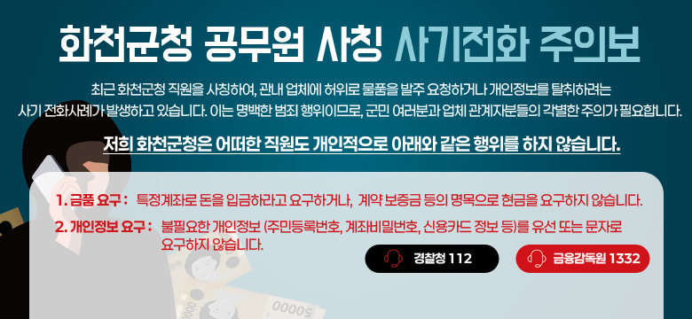 최근 화천군청 직원을 사칭하여, 관내 업체에 허위로 물품을 발주 요청하거나 개인정보를 탈취하려는 사기 전화사례가 발생하고 있습니다.
이는 명백한 범죄 행위이므로, 군민 여러분과 업체 관계자분들의 각별한 주의가 필요합니다.

저희 화천군청은 어떠한 직원도
개인적으로 아래와 같은 행위를 하지 않습니다.

1. 금품요구 : 특정계좌로 돈을 입금하라고 요구하거나, 계약 보증금 등의 명목으로 현금을 요구하지 않습니다.

2. 개인정보 요구 : 불필요한 개인정보(주민등록번호, 계좌비밀번호, 신용카드 정보 등)를 유선 또는 문자로 요구하지 않습니다.

경찰청 : 112
금융감독원 : 1332