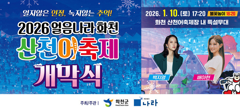 얼지않는 인정, 녹지않는 추억!
2026 얼음나라 화천 산천어 축제 개막식

2026. 1. 10. (토) 17:20 / 불꽃놀이 10:20
화천 산천어축제장 내 특설무대

백지영, 배아현

주최/주관 ㅣ 화천군, 재단법인 나라