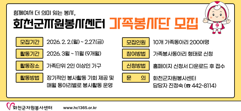 함께여서 더 의미 있는 봉사,
화천군자원봉사센터 가족봉사단 모집

모집기간 : 2026. 2. 2.(월) ~ 2.27.(금)
활동기간 : 2026. 3월 ~ 11월(9개월)
활동장소 : 가족단위 2인 이상인 가구
활동방법 : 정기적인 봉사활동 기회 제공 및 매월 동아리별로 봉사활동 운영
모집인원 : 10개 가족동아리 200여명
참여방법 : 가족봉사동아리 형태로 신청
신청방법 : 홈페이지 신청서 다운로드 후 접수
문의 : 화천군자원봉사센터 담당자 진정숙 (☎ 442-8114)

화천군자원봉사센터 / www.hc1365.or.kr
