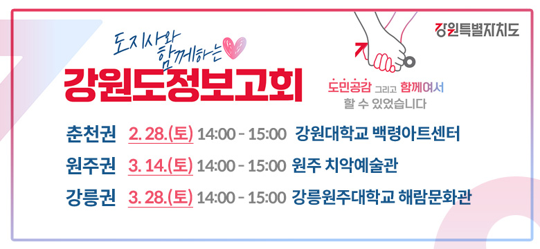 도민공감 그리고 함께여서
할 수 있었습니다

도지사와 함께하는 강원도정보고회


춘천권 2. 28.(토) 14:00 - 15:00
강원대학교 백령아트센터

원주권 3. 14.(토) 14:00 - 15:00
원주 치악예술관

강릉권 3. 28.(토) 14:00 - 15:00
강릉원주대학교 해람문화관