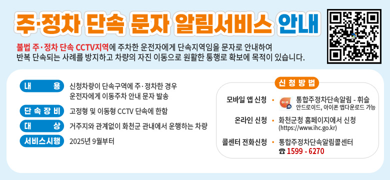 불법 주·정차 단속 CCTV지역에 주차한 운전자에게 단속지역임을 문자로 안내하여 반복 단속되는 사례를 방지하고 차량의 자진 이동으로 원활한 통행로 확보에 목적이 있습니다.

QR코드링크 : https://m.site.naver.com/1P5Fv

내용 : 신청차량이 단속구역에 주·정차한 경우 운전자에게 이동주차 안ㅅ내 문자 발송
단속장비 : 고정형 및 이동형 CCTV 단속에 한함
대상 : 거주지와 관계없이 화천군 관내에서 운행하는 차량
서비스시행 : 2025년 9월부터
신청방법 :
- 모바일 앱 신청 : 통합주정차단속알림 - 휘슬
안드로이드, 아이폰 앱다운로드 가능
- 온라인 신청 : 화천군청 홈페이지에서 신청 (https://www.ihc.go.kr)
- 콜센터 전화신청 : 통합주정차단속알림콜센터 ☎ 1599 - 6270